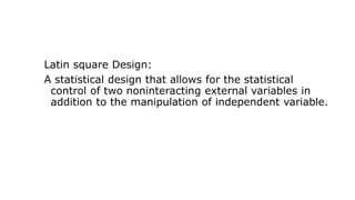 Latin square Design:
A statistical design that allows for the statistical
control of two noninteracting external variables in
addition to the manipulation of independent variable.
 