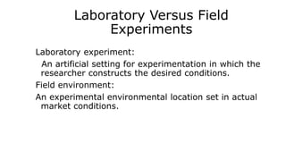 Laboratory Versus Field
Experiments
Laboratory experiment:
An artificial setting for experimentation in which the
researcher constructs the desired conditions.
Field environment:
An experimental environmental location set in actual
market conditions.
 