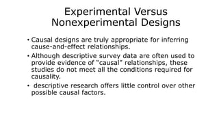 Experimental Versus
Nonexperimental Designs
• Causal designs are truly appropriate for inferring
cause-and-effect relationships.
• Although descriptive survey data are often used to
provide evidence of “causal” relationships, these
studies do not meet all the conditions required for
causality.
• descriptive research offers little control over other
possible causal factors.
 