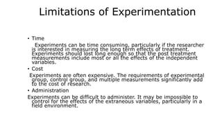 Limitations of Experimentation
• Time
Experiments can be time consuming, particularly if the researcher
is interested in measuring the long term effects of treatment.
Experiments should lost long enough so that the post treatment
measurements include most or all the effects of the independent
variables.
• Cost
Experiments are often expensive. The requirements of experimental
group, control group, and multiple measurements significantly add
to the cost of research.
• Administration
Experiments can be difficult to administer. It may be impossible to
control for the effects of the extraneous variables, particularly in a
field environment.
 