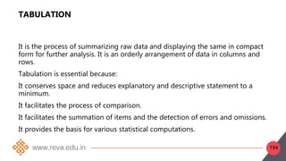 194
TABULATION
It is the process of summarizing raw data and displaying the same in compact
form for further analysis. It is an orderly arrangement of data in columns and
rows.
Tabulation is essential because:
It conserves space and reduces explanatory and descriptive statement to a
minimum.
It facilitates the process of comparison.
It facilitates the summation of items and the detection of errors and omissions.
It provides the basis for various statistical computations.
 