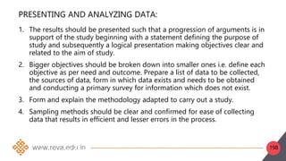 198
PRESENTING AND ANALYZING DATA:
1. The results should be presented such that a progression of arguments is in
support of the study beginning with a statement defining the purpose of
study and subsequently a logical presentation making objectives clear and
related to the aim of study.
2. Bigger objectives should be broken down into smaller ones i.e. define each
objective as per need and outcome. Prepare a list of data to be collected,
the sources of data, form in which data exists and needs to be obtained
and conducting a primary survey for information which does not exist.
3. Form and explain the methodology adapted to carry out a study.
4. Sampling methods should be clear and confirmed for ease of collecting
data that results in efficient and lesser errors in the process.
2. Collect/obtain data from primary or secondary sources.
3. Change the format of data, i.e., table, maps, graphs, etc. in the desired format
4. Sort data through grouping, discarding the extra data and deciding the required form to
make data comprehensible
 