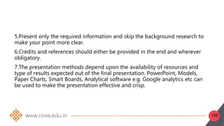 199
5.Present only the required information and skip the background research to
make your point more clear.
6.Credits and references should either be provided in the end and wherever
obligatory.
7.The presentation methods depend upon the availability of resources and
type of results expected out of the final presentation. PowerPoint, Models,
Paper Charts, Smart Boards, Analytical software e.g. Google analytics etc can
be used to make the presentation effective and crisp.
1. Frame the objectives of the study and make a list of data to be collected Frame the
objectives of the study and make a list of data to be collected and its format.
Collect/obtain data from primary or secondary sources.
Change the format of data, i.e., table, maps, graphs, etc. in the desired format
Sort data through grouping, discarding the extra data and deciding the required form to make
 