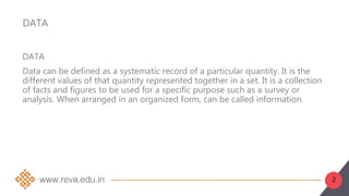 2
DATA
DATA
Data can be defined as a systematic record of a particular quantity. It is the
different values of that quantity represented together in a set. It is a collection
of facts and figures to be used for a specific purpose such as a survey or
analysis. When arranged in an organized form, can be called information.
 