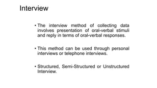 Interview
• The interview method of collecting data
involves presentation of oral-verbal stimuli
and reply in terms of oral-verbal responses.
• This method can be used through personal
interviews or telephone interviews.
• Structured, Semi-Structured or Unstructured
Interview.
 