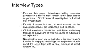 Interview Types
• Personal Interviews: Interviewer asking questions
generally in a face-to-face contact to the other person
or persons. Direct personal investigation or Indirect
oral investigation.
• Focused Interview is meant to focus attention on the
given experience of the respondent and its effects.
• Clinical Interview is concerned with broad underlying
feelings or motivations or with the course of individual’s
life experience.
• Non-directive Interview is that where the interviewer’s
function is simply to encourage the respondent to talk
about the given topic with a bare minimum of direct
questioning.
 