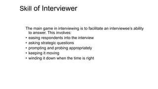 Skill of Interviewer
The main game in interviewing is to facilitate an interviewee’s ability
to answer. This involves:
• easing respondents into the interview
• asking strategic questions
• prompting and probing appropriately
• keeping it moving
• winding it down when the time is right
 