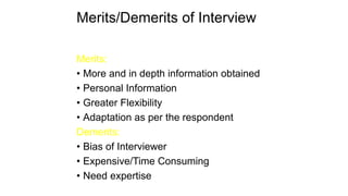 Merits/Demerits of Interview
Merits:
• More and in depth information obtained
• Personal Information
• Greater Flexibility
• Adaptation as per the respondent
Demerits:
• Bias of Interviewer
• Expensive/Time Consuming
• Need expertise
 