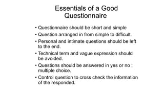 Essentials of a Good
Questionnaire
• Questionnaire should be short and simple
• Question arranged in from simple to difficult.
• Personal and intimate questions should be left
to the end.
• Technical term and vague expression should
be avoided.
• Questions should be answered in yes or no ;
multiple choice.
• Control question to cross check the information
of the responded.
 