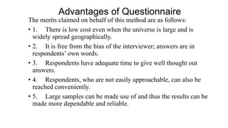 Advantages of Questionnaire
The merits claimed on behalf of this method are as follows:
• 1. There is low cost even when the universe is large and is
widely spread geographically.
• 2. It is free from the bias of the interviewer; answers are in
respondents’ own words.
• 3. Respondents have adequate time to give well thought out
answers.
• 4. Respondents, who are not easily approachable, can also be
reached conveniently.
• 5. Large samples can be made use of and thus the results can be
made more dependable and reliable.
 
