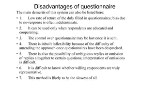 Disadvantages of questionnaire
The main demerits of this system can also be listed here:
• 1. Low rate of return of the duly filled in questionnaires; bias due
to no-response is often indeterminate.
• 2. It can be used only when respondents are educated and
cooperating.
• 3. The control over questionnaire may be lost once it is sent.
• 4. There is inbuilt inflexibility because of the difficulty of
amending the approach once questionnaires have been despatched.
• 5. There is also the possibility of ambiguous replies or omission
of replies altogether to certain questions; interpretation of omissions
is difficult.
• 6. It is difficult to know whether willing respondents are truly
representative.
• 7. This method is likely to be the slowest of all.
 