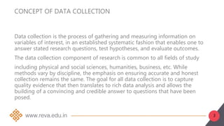 3
CONCEPT OF DATA COLLECTION
Data collection is the process of gathering and measuring information on
variables of interest, in an established systematic fashion that enables one to
answer stated research questions, test hypotheses, and evaluate outcomes.
The data collection component of research is common to all fields of study
including physical and social sciences, humanities, business, etc. While
methods vary by discipline, the emphasis on ensuring accurate and honest
collection remains the same. The goal for all data collection is to capture
quality evidence that then translates to rich data analysis and allows the
building of a convincing and credible answer to questions that have been
posed.
 