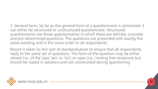 30
1. General form: So far as the general form of a questionnaire is concerned, it
can either be structured or unstructured questionnaire. Structured
questionnaires are those questionnaires in which there are definite, concrete
and pre-determined questions. The questions are presented with exactly the
same wording and in the same order to all respondents.
Resort is taken to this sort of standardisation to ensure that all respondents
reply to the same set of questions. The form of the question may be either
closed (i.e., of the type ‘yes’ or ‘no’) or open (i.e., inviting free response) but
should be stated in advance and not constructed during questioning.
 