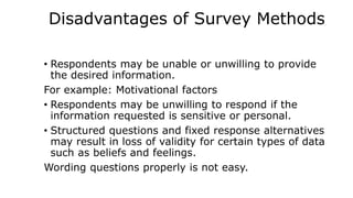 Disadvantages of Survey Methods
• Respondents may be unable or unwilling to provide
the desired information.
For example: Motivational factors
• Respondents may be unwilling to respond if the
information requested is sensitive or personal.
• Structured questions and fixed response alternatives
may result in loss of validity for certain types of data
such as beliefs and feelings.
Wording questions properly is not easy.
 