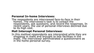Personal In-home Interviews:
The respondents are interviewed face-to-face in their
homes. The interviewer’s task is to contact the
respondents, ask questions, and record the responses. In
recent years, the use of personal interviews declined due
to its high cost.
Mall Intercept Personal Interviews:
In this method respondents are interpreted while they are
shopping in malls and brought to test facilities in the
malls. The interviewer administrated a questionnaire as
in the home personal survey.
 