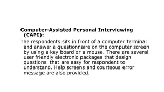 Computer-Assisted Personal Interviewing
(CAPI):
The respondents sits in front of a computer terminal
and answer a questionnaire on the computer screen
by using a key board or a mouse. There are several
user friendly electronic packages that design
questions that are easy for respondent to
understand. Help screens and courteous error
message are also provided.
 