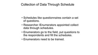 Collection of Data Through Schedule
• Schedules like questionnaires contain a set
of questions.
• Researcher /Enumerators appointed collect
data through schedules.
• Enumerators go to the field, put questions to
the respondents and fill the schedules.
• Enumerators need to be trained.
 