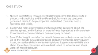 45
CASE STUDY
1. Nielsen BuzzMetrics’ (www.nielsenbuzzmetrics.com) BrandPulse suite of
products—BrandPulse and BrandPulse Insight—measure consumer-
generated media to help companies understand consumer needs,
reactions, and issues.
2. BrandPulse helps answer basic and fundamental questions about the
volume, spread, and influence of word-of-mouth practices and consumer-
to-consumer recommendations on a company or brand.
3. BrandPulse Insight provides the latest information on hot consumer trends,
up-to-the-minute data about growing consumer concerns, safety/quality
issues, or sudden shifts in consumer opinions. It generates verifiable data
about the online consumers who are best suited to influence and shape
word-of-mouth behavior.
 