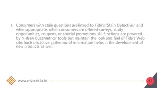 47
1. Consumers with stain questions are linked to Tide’s “Stain Detective,” and
when appropriate, other consumers are offered surveys, study
opportunities, coupons, or special promotions. All functions are powered
by Nielsen BuzzMetrics’ tools but maintain the look and feel of Tide’s Web
site. Such proactive gathering of information helps in the development of
new products as well.
 