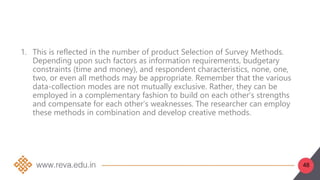48
1. This is reflected in the number of product Selection of Survey Methods.
Depending upon such factors as information requirements, budgetary
constraints (time and money), and respondent characteristics, none, one,
two, or even all methods may be appropriate. Remember that the various
data-collection modes are not mutually exclusive. Rather, they can be
employed in a complementary fashion to build on each other’s strengths
and compensate for each other’s weaknesses. The researcher can employ
these methods in combination and develop creative methods.
 