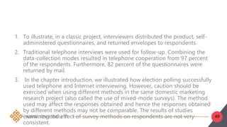 49
1. To illustrate, in a classic project, interviewers distributed the product, self-
administered questionnaires, and returned envelopes to respondents.
2. Traditional telephone interviews were used for follow-up. Combining the
data-collection modes resulted in telephone cooperation from 97 percent
of the respondents. Furthermore, 82 percent of the questionnaires were
returned by mail.
3. In the chapter introduction, we illustrated how election polling successfully
used telephone and Internet interviewing. However, caution should be
exercised when using different methods in the same domestic marketing
research project (also called the use of mixed-mode surveys). The method
used may affect the responses obtained and hence the responses obtained
by different methods may not be comparable. The results of studies
examining the effect of survey methods on respondents are not very
consistent.
 
