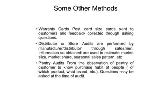 Some Other Methods
• Warranty Cards Post card size cards sent to
customers and feedback collected through asking
questions.
• Distributor or Store Audits are performed by
manufacturer/distributor through salesmen.
Information so obtained are used to estimate market
size, market share, seasonal sales pattern, etc.
• Pantry Audits From the observation of pantry of
customer to know purchase habit of people ( of
which product, what brand, etc.). Questions may be
asked at the time of audit.
 