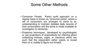 Some Other Methods
• Consumer Panels Pantry audit approach on a
regular basis is known as ‘consumer panel’, where a
set of consumers are arranged to come to an
understanding to maintain detailed daily records of
their consumption and the same is made available to
investigator on demands.
• Projective techniques developed by psychologists
to use projections of respondents for inferring about
underlying motives, urges, or intentions which are
such that the respondent either resists to reveal
them or is unable to figure out himself.
 