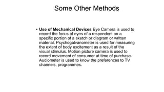 Some Other Methods
• Use of Mechanical Devices Eye Camera is used to
record the focus of eyes of a respondent on a
specific portion of a sketch or diagram or written
material. Psychogalvanometer is used for measuring
the extent of body excitement as a result of the
visual stimulus. Motion picture camera is used to
record movement of consumer at time of purchase.
Audiometer is used to know the preferences to TV
channels, programmes.
 