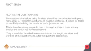 56
PILOT STUDY
PILOTING THE QUESTIONNAIRE
The questionnaire before being finalized should be cross checked with peers,
managers etc. Thereafter questionnaire must be piloted i.e. it should be tested
to see if it is obtaining the results as per objectives or not.
This is done by asking people to read it through and see if there are any
ambiguities which you have not noticed.
They should also be asked to comment about the length, structure and
wording of the questionnaire. Alter the questions accordingly.
 