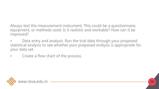 59
Always test the measurement instrument. This could be a questionnaire,
equipment, or methods used. Is it realistic and workable? How can it be
improved?
• Data entry and analysis. Run the trial data through your proposed
statistical analysis to see whether your proposed analysis is appropriate for
your data set.
• Create a flow chart of the process.
 