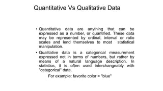 Quantitative Vs Qualitative Data
• Quantitative data are anything that can be
expressed as a number, or quantified. These data
may be represented by ordinal, interval or ratio
scales and lend themselves to most statistical
manipulation.
• Qualitative data is a categorical measurement
expressed not in terms of numbers, but rather by
means of a natural language description. In
statistics, it is often used interchangeably with
"categorical" data.
For example: favorite color = "blue"
 