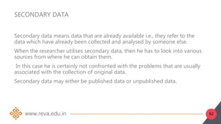 62
SECONDARY DATA
Secondary data means data that are already available i.e., they refer to the
data which have already been collected and analysed by someone else.
When the researcher utilises secondary data, then he has to look into various
sources from where he can obtain them.
In this case he is certainly not confronted with the problems that are usually
associated with the collection of original data.
Secondary data may either be published data or unpublished data.
 