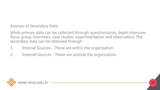 63
Sources of Secondary Data
While primary data can be collected through questionnaires, depth interview,
focus group interviews, case studies, experimentation and observation; The
secondary data can be obtained through
1. Internal Sources - These are within the organization
2. External Sources - These are outside the organization
 