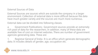 65
External Sources of Data
External Sources are sources which are outside the company in a larger
environment. Collection of external data is more difficult because the data
have much greater variety and the sources are much more numerous.
External data can be divided into following classes.
a. Government Publications- Government sources provide an extremely
rich pool of data for the researchers. In addition, many of these data are
available free of cost on internet websites. There are number of government
agencies generating data. These are:
1. Registrar General of India- It is an office which generate demographic
data. It includes details of gender, age, occupation etc.
 