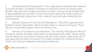 66
2. Central Statistical Organization- This organization publishes the national
accounts statistics. It contains estimates of national income for several years,
growth rate, and rate of major economic activities. Annual survey of Industries
is also published by the CSO. It gives information about the total number of
workers employed, production units, material used and value added by the
manufacturer.
3. Director General of Commercial Intelligence- This office operates from
Kolkata. It gives information about foreign trade i.e. import and export. These
figures are provided region-wise and country-wise.
4. Ministry of Commerce and Industries- This ministry through the office of
economic advisor provides information on wholesale price index. These indices
may be related to a number of sectors like food, fuel, power, food grains etc. It
also generates All India Consumer Price Index numbers for industrial workers,
urban, non manual employees and cultural labourers.
 