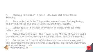 67
5. Planning Commission- It provides the basic statistics of Indian
Economy.
6. Reserve Bank of India- This provides information on Banking Savings
and investment. RBI also prepares currency and finance reports.
7. Labour Bureau- It provides information on skilled, unskilled, white
collared jobs etc.
8. National Sample Survey- This is done by the Ministry of Planning and it
provides social, economic, demographic, industrial and agricultural statistics.
9. Department of Economic Affairs- It conducts economic survey and it
also generates information on income, consumption, expenditure, investment,
savings and foreign trade.
 