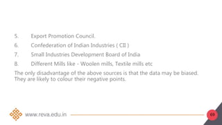 69
5. Export Promotion Council.
6. Confederation of Indian Industries ( CII )
7. Small Industries Development Board of India
8. Different Mills like - Woolen mills, Textile mills etc
The only disadvantage of the above sources is that the data may be biased.
They are likely to colour their negative points.
 