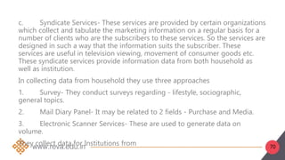 70
c. Syndicate Services- These services are provided by certain organizations
which collect and tabulate the marketing information on a regular basis for a
number of clients who are the subscribers to these services. So the services are
designed in such a way that the information suits the subscriber. These
services are useful in television viewing, movement of consumer goods etc.
These syndicate services provide information data from both household as
well as institution.
In collecting data from household they use three approaches
1. Survey- They conduct surveys regarding - lifestyle, sociographic,
general topics.
2. Mail Diary Panel- It may be related to 2 fields - Purchase and Media.
3. Electronic Scanner Services- These are used to generate data on
volume.
They collect data for Institutions from
 