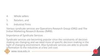 71
4. Whole sellers
5. Retailers, and
6. Industrial Firms
Various syndicate services are Operations Research Group (ORG) and The
Indian Marketing Research Bureau (IMRB).
Importance of Syndicate Services
Syndicate services are becoming popular since the constraints of decision
making are changing and we need more of specific decision-making in the
light of changing environment. Also Syndicate services are able to provide
information to the industries at a low unit cost.
 