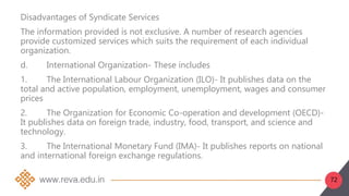 72
Disadvantages of Syndicate Services
The information provided is not exclusive. A number of research agencies
provide customized services which suits the requirement of each individual
organization.
d. International Organization- These includes
1. The International Labour Organization (ILO)- It publishes data on the
total and active population, employment, unemployment, wages and consumer
prices
2. The Organization for Economic Co-operation and development (OECD)-
It publishes data on foreign trade, industry, food, transport, and science and
technology.
3. The International Monetary Fund (IMA)- It publishes reports on national
and international foreign exchange regulations.
 