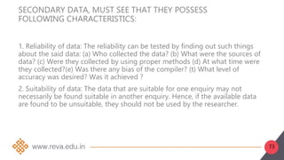 73
SECONDARY DATA, MUST SEE THAT THEY POSSESS
FOLLOWING CHARACTERISTICS:
1. Reliability of data: The reliability can be tested by finding out such things
about the said data: (a) Who collected the data? (b) What were the sources of
data? (c) Were they collected by using proper methods (d) At what time were
they collected?(e) Was there any bias of the compiler? (t) What level of
accuracy was desired? Was it achieved ?
2. Suitability of data: The data that are suitable for one enquiry may not
necessarily be found suitable in another enquiry. Hence, if the available data
are found to be unsuitable, they should not be used by the researcher.
 