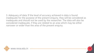 75
3. Adequacy of data: If the level of accuracy achieved in data is found
inadequate for the purpose of the present enquiry, they will be considered as
inadequate and should not be used by the researcher. The data will also be
considered inadequate, if they are related to an area which may be either
narrower or wider than the area of the present enquiry.
 