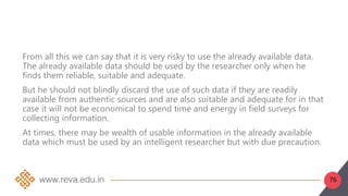 76
From all this we can say that it is very risky to use the already available data.
The already available data should be used by the researcher only when he
finds them reliable, suitable and adequate.
But he should not blindly discard the use of such data if they are readily
available from authentic sources and are also suitable and adequate for in that
case it will not be economical to spend time and energy in field surveys for
collecting information.
At times, there may be wealth of usable information in the already available
data which must be used by an intelligent researcher but with due precaution.
 