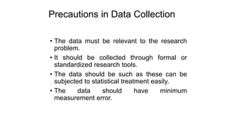 Precautions in Data Collection
• The data must be relevant to the research
problem.
• It should be collected through formal or
standardized research tools.
• The data should be such as these can be
subjected to statistical treatment easily.
• The data should have minimum
measurement error.
 