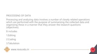 78
PROCESSING OF DATA
Processing and analyzing data involves a number of closely related operations
which are performed with the purpose of summarizing the collected data and
organizing these in a manner that they answer the research questions
(objectives).
It includes
1.Editing
2.Coding
3.Tabulation
 