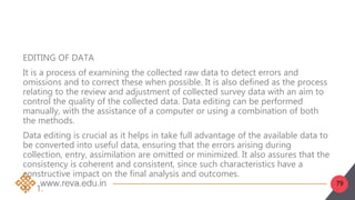 79
EDITING OF DATA
It is a process of examining the collected raw data to detect errors and
omissions and to correct these when possible. It is also defined as the process
relating to the review and adjustment of collected survey data with an aim to
control the quality of the collected data. Data editing can be performed
manually, with the assistance of a computer or using a combination of both
the methods.
Data editing is crucial as it helps in take full advantage of the available data to
be converted into useful data, ensuring that the errors arising during
collection, entry, assimilation are omitted or minimized. It also assures that the
consistency is coherent and consistent, since such characteristics have a
constructive impact on the final analysis and outcomes.
1. 1.
 