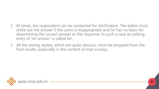 83
1. At times, the respondent can be contacted for clarification. The editor must
strike out the answer if the same is inappropriate and he has no basis for
determining the correct answer or the response. In such a case an editing
entry of ‘no answer’ is called for.
2. All the wrong replies, which are quite obvious, must be dropped from the
final results, especially in the context of mail surveys.
 