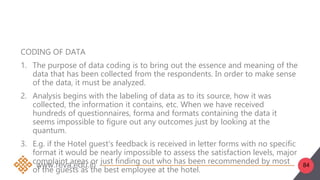 84
CODING OF DATA
1. The purpose of data coding is to bring out the essence and meaning of the
data that has been collected from the respondents. In order to make sense
of the data, it must be analyzed.
2. Analysis begins with the labeling of data as to its source, how it was
collected, the information it contains, etc. When we have received
hundreds of questionnaires, forma and formats containing the data it
seems impossible to figure out any outcomes just by looking at the
quantum.
3. E.g. if the Hotel guest‘s feedback is received in letter forms with no specific
format it would be nearly impossible to assess the satisfaction levels, major
complaint areas or just finding out who has been recommended by most
of the guests as the best employee at the hotel.
 