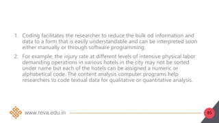 85
1. Coding facilitates the researcher to reduce the bulk od information and
data to a form that is easily understandable and can be interpreted soon
either manually or through software programming.
2. For example, the injury rate at different levels of intensive physical labor
demanding operations in various hotels in the city may not be sorted
under name but each of the hotels can be assigned a numeric or
alphabetical code. The content analysis computer programs help
researchers to code textual data for qualitative or quantitative analysis.
 