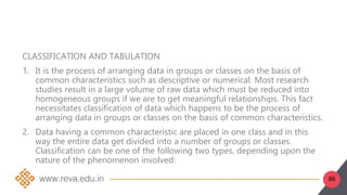 86
CLASSIFICATION AND TABULATION
1. It is the process of arranging data in groups or classes on the basis of
common characteristics such as descriptive or numerical. Most research
studies result in a large volume of raw data which must be reduced into
homogeneous groups if we are to get meaningful relationships. This fact
necessitates classification of data which happens to be the process of
arranging data in groups or classes on the basis of common characteristics.
2. Data having a common characteristic are placed in one class and in this
way the entire data get divided into a number of groups or classes.
Classification can be one of the following two types, depending upon the
nature of the phenomenon involved:
 